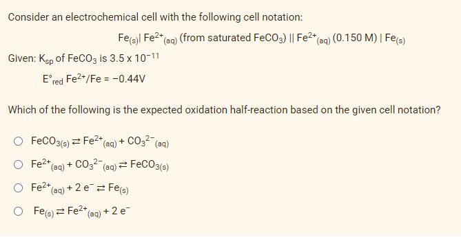 Consider an electrochemical cell with the following cell notation:
Fe(s)| Fe²+ (aq) (from saturated FeCO3) || Fe²+ (aq) (0.150 M) | Fe(s)
Given: Ksp of FeCO3 is 3.5 x 10-11
Eºred Fe²+/Fe = -0.44V
Which of the following is the expected oxidation half-reaction based on the given cell notation?
O FeCO3(s) Fe²+ (aq) + CO3²- (aq)
O Fe²+ (aq) + CO3²- (aq) =1
FeCO3(s)
O Fe2+
*(aq) + 2 e¯ = Fe(s)
O Fe(s) Fe²+
*(aq) + 2 e-