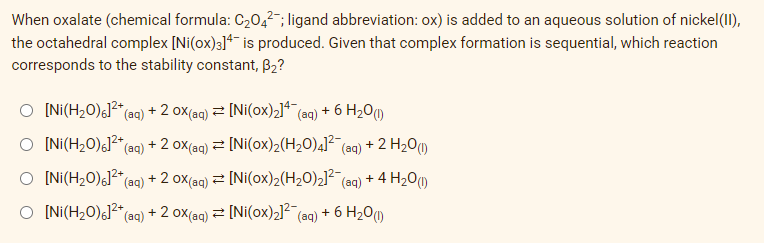 When oxalate (chemical formula: C₂04²; ligand abbreviation: ox) is added to an aqueous solution of nickel(II),
the octahedral complex [Ni(ox)3]4 is produced. Given that complex formation is sequential, which reaction
corresponds to the stability constant, B₂?
O [Ni(H₂0)6]²+ (aq) + 2 OX(aq) = [Ni(ox)₂]4- (aq) + 6 H₂0 (1)
O [Ni(H₂0)6]²+ (aq) + 2 OX(aq) = [Ni(0x)2(H₂O)4]² (aq) + 2 H₂O(1)
O [Ni(H₂0)6]²+ (aq) + 2 OX(aq) ⇒ [Ni(ox)₂(H₂O)2]² (aq) + 4H₂O(1)
O [Ni(H₂0)6]²+ (aq) + 2 OX(aq) = [Ni(ox)₂]² (aq) + 6 H₂0 (1)