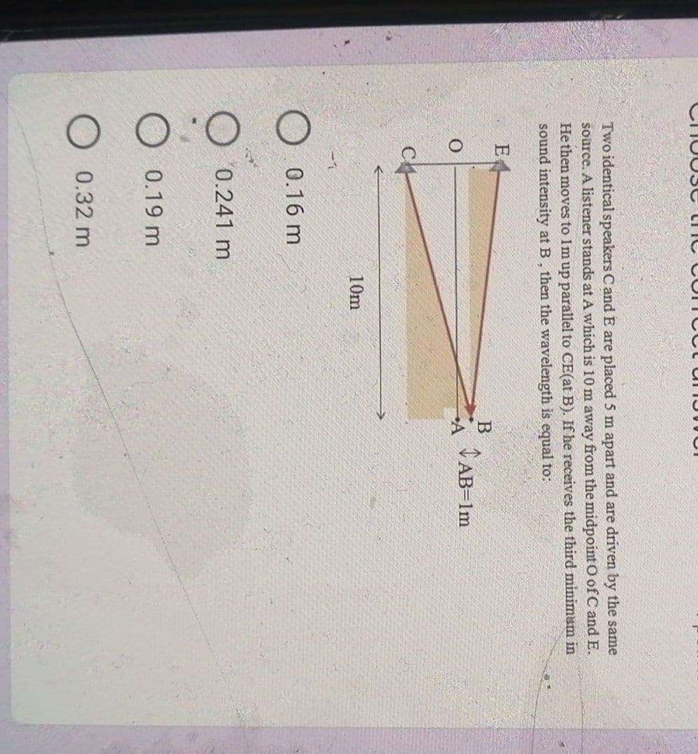 we
Two identical speakers C and E are placed 5 m apart and are driven by the same
source. A listener stands at A which is 10 m away from the midpoint O of C and E.
He then moves to Im up parallel to CE(at B). If he receives the third minimum in
sound intensity at B, then the wavelength is equal to:
E
B
AB=1m
A
10m
O.0.16 m
0.241 m
0.19 m
0.32 m