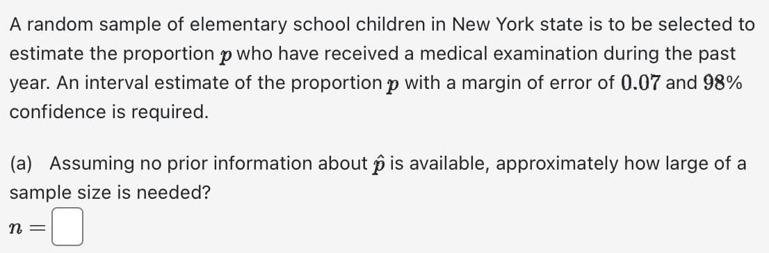 A random sample of elementary school children in New York state is to be selected to
estimate the proportion p who have received a medical examination during the past
year. An interval estimate of the proportion p with a margin of error of 0.07 and 98%
confidence is required.
(a) Assuming no prior information about is available, approximately how large of a
sample size is needed?
n =