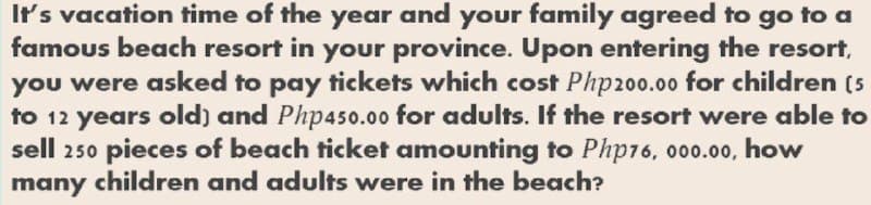 It's vacation time of the year and your family agreed to go to a
famous beach resort in your province. Upon entering the resort,
you were asked to pay tickets which cost Php200.00 for children (5
to 12 years old) and Php450.00 for adults. If the resort were able to
sell 250 pieces of beach ticket amounting to Php16, 000.00, how
many children and adults were in the beach?
