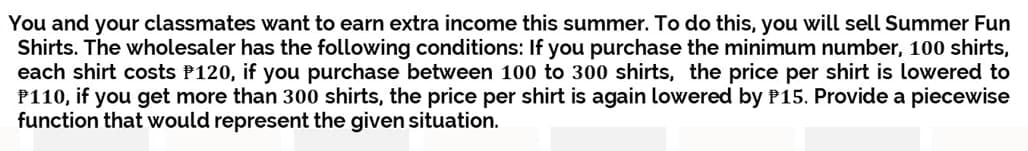 You and your classmates want to earn extra income this summer. To do this, you will sell Summer Fun
Shirts. The wholesaler has the following conditions: If you purchase the minimum number, 100 shirts,
each shirt costs P120, if you purchase between 100 to 300 shirts, the price per shirt is lowered to
P110, if you get more than 300 shirts, the price per shirt is again lowered by P15. Provide a piecewise
function that would represent the given situation.
