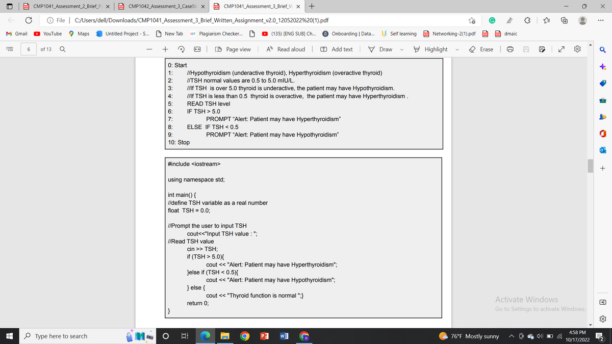 M Gmail
E
PDF CMP1041_Assessment_2_Brief_Ps x PDF CMP1042_Assessment_3_CaseStu X PDF CMP1041_Assessment_3_Brief_W X +
Ⓒ File | C:/Users/dell/Downloads/CMP1041_Assessment_3_Brief_Written_Assignment_v2.0_12052022%20(1).pdf
I
YouTube
6 of 13 Q
Maps
Type here to search
Untitled Project - S...
LO
New Tab SST Plagiarism Checker... 19
+
0: Start
1:
ܗ ܣ ܬ ܩ ܩ ܝ ܣ ܘ ܐ
2:
3:
4:
5:
6:
7:
8:
9:
10: Stop
IF TSH> 5.0
}
CD Page view
//Hypothyroidism (underactive thyroid), Hyperthyroidism (overactive thyroid)
//TSH normal values are 0.5 to 5.0 mIU/L.
O
//lf TSH is over 5.0 thyroid is underactive, the patient may have Hypothyroidism.
//lf TSH is less than 0.5 thyroid is overactive, the patient may have Hyperthyroidism .
READ TSH level
ELSE IF TSH < 0.5
#include <iostream>
using namespace std;
int main() {
//define TSH variable as a real number
float TSH=0.0;
//Prompt the user to input TSH
PROMPT "Alert: Patient may have Hyperthyroidism"
} else {
D (135) (ENG SUB] Ch...
A Read aloud | TAdd text
PROMPT "Alert: Patient may have Hypothyroidism"
cout<<"Input TSH value: ";
//Read TSH value
cin >> TSH;
if (TSH> 5.0){
cout << "Alert: Patient may have Hyperthyroidism";
}else if (TSH < 0.5){
cout << "Alert: Patient may have Hypothyroidism";
I
return 0;
Onboarding | Data... ; Self learning
cout << "Thyroid function is normal ";}
O
P
Draw
W
Networking-2(1).pdf
Highlight
R
Erase
m
76°F Mostly sunny
dmaic
만
你
50
{"
60
Activate Windows
Go to Settings to activate Windows.
›)
N
{}
66
4:58 PM
10/17/2022
X
E
♂
A
FD