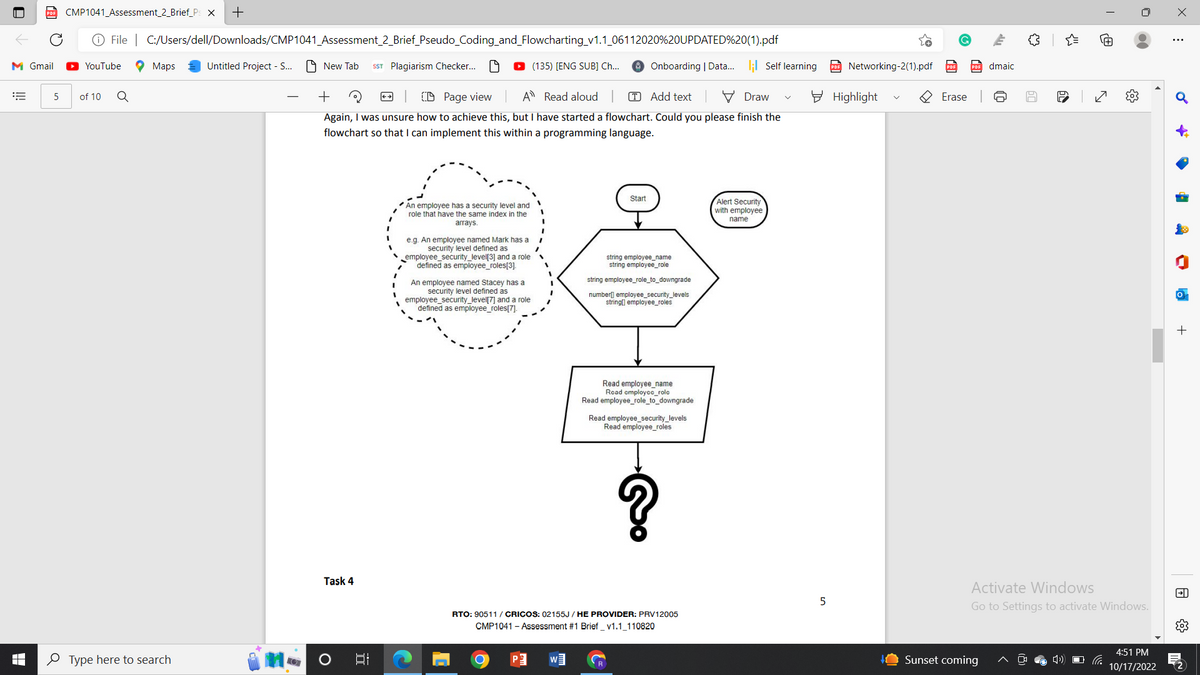 M Gmail
E
I
CMP1041_Assessment_2_Brief_Ps X +
Ⓒ File | C:/Users/dell/Downloads/CMP1041_Assessment_2_Brief_Pseudo_Coding_and_Flowcharting_v1.1_06112020%20UPDATED%20(1).pdf
New Tab SST Plagiarism Checker...
YouTube
5 of 10 Q
Maps
Type here to search
Untitled Project - S...
(135) [ENG SUB] Ch...
Draw
+
CD Page view A Read aloud | T Add text
Again, I was unsure how to achieve this, but I have started a flowchart. Could you please finish the
flowchart so that I can implement this within a programming language.
Task 4
O
JU!
An employee has a security level and
role that have the same index in the
arrays.
e.g. An employee named Mark has a
security level defined as
employee_security_level[3] and a role
defined as employee_roles[3].
An employee named Stacey has a
security level defined as
employee_security_level[7] and a role
defined as employee_roles[7].
O
P
Start
W
Onboarding | Data... ; Self learning
string employee_name
string employee_role
string employee_role_to_downgrade
number] employee_security_levels
string[] employee_roles
RTO: 90511 / CRICOS: 02155J/HE PROVIDER: PRV12005
CMP1041 - Assessment #1 Brief_v1.1_110820
Read employee_name
Read employce_role
Read employee_role_to_downgrade
Read employee_security_levels
Read employee_roles
Alert Security
with employee
name
5
Networking-2(1).pdf
Highlight
R
Erase
dmaic
Sunset coming
만
你
50
{"
60
Activate
Windows
Go to Settings to activate Windows.
›)
N
{}
(66
4:51 PM
10/17/2022
X
E
♂
A
FD