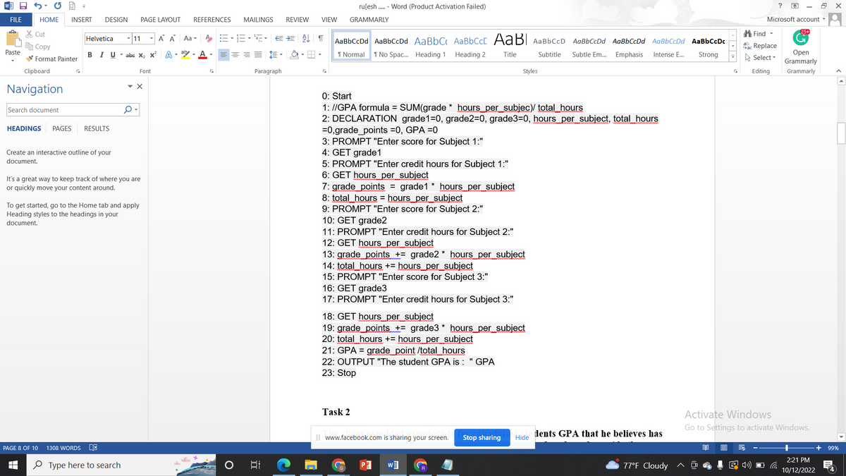 W
FILE
Paste
19
HOME INSERT DESIGN PAGE LAYOUT REFERENCES MAILINGS REVIEW VIEW GRAMMARLY
Cut
Copy
Format Painter
Clipboard
Navigation
Search document
HEADINGS PAGES RESULTS
Create an interactive outline of your
document.
PAGE 8 OF 10
I
Helvetica
Á A Aa ▾
BIU abe X₂ X² A-al-A- ==
1308 WORDS
It's a great way to keep track of where you are
or quickly move your content around.
11
0
To get started, go to the Home tab and apply
Heading styles to the headings in your
document.
Type here to search
Font
▼ X
A-1E-5 ¶
Paragraph
발
AaBbCcDd AaBbCcDd AaBbC AaBbCct AaBl AaBbCcD AaBbCcDd AaBbCcDd AaBbCcDd
1 Normal 1 No Spac... Heading 1 Heading 2
Title
Subtitle Subtle Em... Emphasis Intense E...
ru[esh..... - Word (Product Activation Failed)
0: Start
1: //GPA formula = SUM(grade* hours_per_subjec)/ total_hours
2: DECLARATION grade1=0, grade2=0, grade3=0, hours per subject, total hours
=0,grade_points =0, GPA =0
3: PROMPT "Enter score for Subject 1:"
4: GET grade1
5: PROMPT "Enter credit hours for Subject 1:"
6: GET hours per subject
7: grade points = grade1* hours per subject
8: total hours = hours per subject
9: PROMPT "Enter score for Subject 2:"
10: GET grade2
11: PROMPT "Enter credit hours for Subject 2:"
12: GET hours per subject
13: grade points += grade2* hours per subject
14: total hours += hours_per__subject
15: PROMPT "Enter score for Subject 3:"
16: GET grade3
17: PROMPT "Enter credit hours for Subject 3:"
18: GET hours per subject
19: grade points += grade3* hours per subject
20: total hours + hours per subject
21: GPA = grade point /total hours
22: OUTPUT "The student GPA is: "GPA
23: Stop
Task 2
Styles
www.facebook.com is sharing your screen.
W
Stop sharing
Hide
dents GPA that he believes has
77°F Cloudy
AaBbCcDc
Strong
?
B
Microsoft account
25+
Find
ac Replace
Open
Select
Grammarly
Editing Grammarly
G
Activate Windows
Go to Settings to activate Windows.
X
+ 99%
2:21 PM
10/12/2022 4