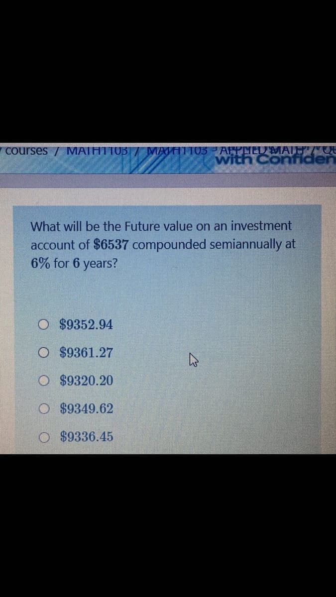 y courses / MATHT103 / MATHTT03 -AFPLIEDMATH/CR
with Confiden
What will be the Future value on an investment
account of $6537 compounded semiannually at
6% for 6 years?
$9352.94
$9361.27
$9320.20
$9349.62
$9336.45
