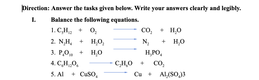 Direction: Answer the tasks given below. Write your answers clearly and legibly.
Balance the following equations.
CO,
I.
1. C,H12
O,
+ H,о
N2
H,O
+
2. N,H, +
H,O,
4
3. P,O10
Р,Оо +
H,O
H,PO,
4. CH„06
C,H,O
+
CO,
12
+ CUSO,
Cu +
Al,(SO,)3
5. Al
