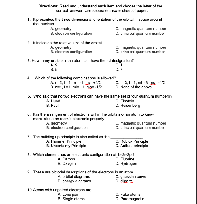 Directions: Read and understand each item and choose the letter of the
correct answer. Use separate answer sheet of paper.
1. It prescribes the three-dimensional orientation of the orbital in space around
the nucleus.
A. geometry
B. electron configuration
C. magnetic quantum number
D. principal quantum number
2. It indicates the relative size of the orbital.
A. geometry
B. electron configuration
C. magnetic quantum number
D. principal quantum number
3. How many orbitals in an atom can have the 4d designation?
C. 1
D. 7
A. 9
В. 5
4. Which of the following combinations is allowed?
A. n=2, { =1, mı= -1, m= +1/2
B. n=1, l =1, ml= +1, ms= -1/2
C. n=3, { =1, ml=-3, ms= -1/2
D. None of the above
5. Who said that no two electrons can have the same set of four quantum numbers?
C. Einstein
D. Heisenberg
A. Hund
B. Pauli
6. It is the arrangement of electrons within the orbitals of an atom to know
more about an atom's electronic property.
A. geometry
B. electron configuration
C. magnetic quantum number
D. principal quantum number
7. The building up principle is also called as the
A. Hammer Principle
B. Uncertainty Principle
C. Roblox Principle
D. Aufbau principle
8. Which element has an electronic configuration of 1s:2s:2p-?
C. Fluorine
D. Hydrogen
A. Carbon
B. Oxygen
9. These are pictorial descriptions of the electrons in an atom.
A. orbital diagrams
B. energy diagrams
C. gaussian curve
D. cliparts
10. Atoms with unpaired electrons are
A. Lone pair
B. Single atoms
C. Fake atoms
D. Paramagnetic
