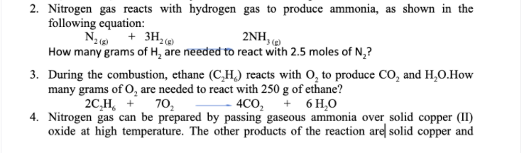 2. Nitrogen gas reacts with hydrogen gas to produce ammonia, as shown in the
following equation:
+ 3H,
2NH,
How many grams of H, are needed to react with 2.5 moles of N,?
3. During the combustion, ethane (C,H,) reacts with O, to produce CO, and H,O.How
many grams of O, are needed to react with 250 g of ethane?
2C,H, +
+ 6 H,O
4CO,
4. Nitrogen gas can be prepared by passing gaseous ammonia over solid copper (II)
oxide at high temperature. The other products of the reaction are solid copper and
70,
