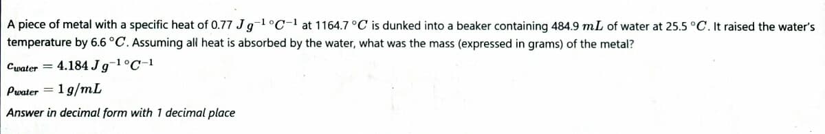 A piece of metal with a specific heat of 0.77 Jg-1°C-1 at 1164.7 °C is dunked into a beaker containing 484.9 mL of water at 25.5 °C. It raised the water's
temperature by 6.6 °C. Assuming al heat is absorbed by the water, what was the mass (expressed in grams) of the metal?
Cwater =
4.184 Jg-1°C-1
Pwater = 1 g/mL
Answer in decimal form with 1 decimal place
