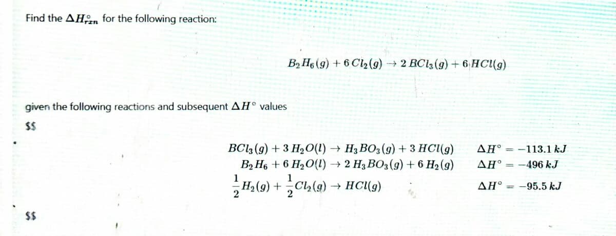 Find the AHn for the following reaction:
B2 He (g) + 6 Cl2(9) → 2 RC13(9) + 6 HC(g)
given the following reactions and subsequent AH° values
$$
BC13 (9) + 3 H2O(1) → H3 BO3(g) + 3 HCl(g)
AH° = -113.1 kJ
B2 H6 + 6 H2O(l) → 2 H3 BO3(9) + 6 H2 (9)
AH° = -496 kJ
1
1
H2 (g) + Cl,(g)
2
HC(g)
AH° = -95.5 kJ
2
$$
