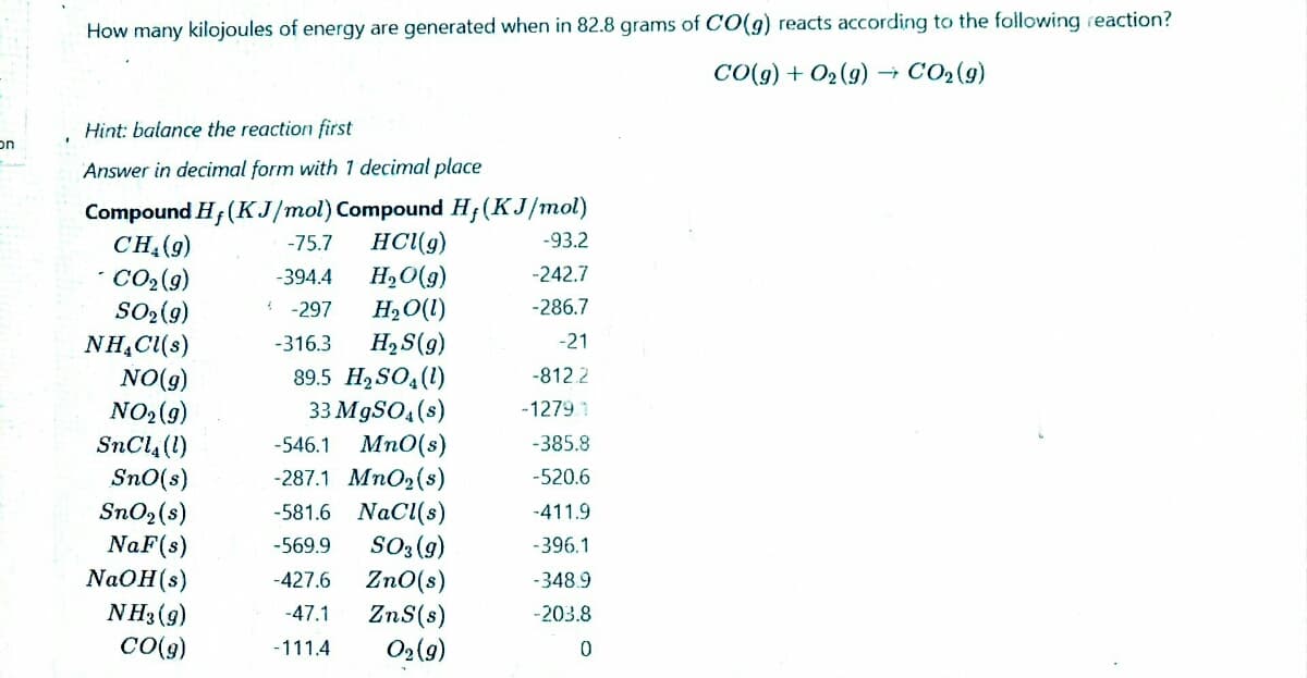 How many kilojoules of energy are generated when in 82.8 grams of CO(9) reacts according to the following reaction?
CO(g) + O2 (9) –→ CO2(g)
Hint: balance the reaction first
on
Answer in decimal form with 1 decimal place
Compound H; (KJ/mol) Compound H;(KJ/mol)
CH.(9)
* CO2(9)
SO2(9)
NH,C(s)
HC(g)
H,O(g)
H2O(1)
-75.7
-93.2
-394.4
-242.7
-297
-286.7
H2S(g)
89.5 H2 SO,(1)
33 M9SO4(s)
-316.3
-21
NO(9)
NO2(9)
SnCl4 (1)
Sn0(s)
SnO2(s)
NaF(s)
NaOH(s)
NH3 (g)
CO(9)
-812.2
-1279 1
Mn0(s)
-287.1 MnO2(s)
-581.6 NaCl(s)
SO3 (g)
Zn0(s)
ZnS(s)
O2(9)
-546.1
-385.8
-520.6
-411.9
-569.9
-396.1
-427.6
-348.9
-47.1
-203.8
-111.4
