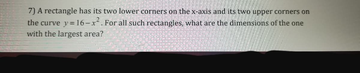 7) A rectangle has its two lower corners on the x-axis and its two upper corners on
the curve y=16-x². For all such rectangles, what are the dimensions of the one
with the largest area?
