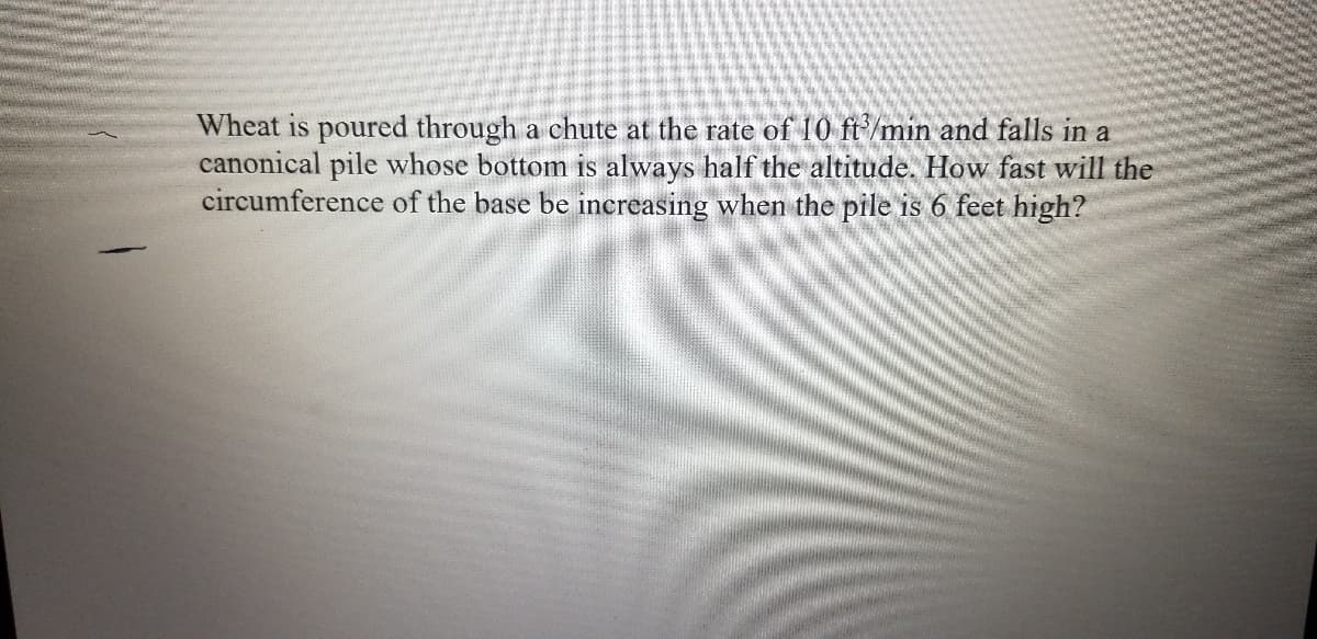 Wheat is poured through a chute at the rate of 10 ft/min and falls in a
canonical pile whose bottom is always half the altitude. How fast will the
circumference of the base be increasing when the pile is 6 feet high?
