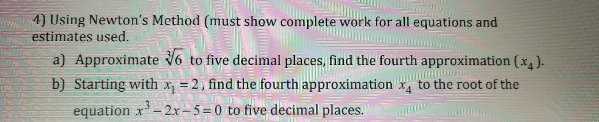 4) Using Newton's Method (must show complete work for all equations and
estimates used.
a) Approximate 16 to five decimal places, find the fourth approximation (x4).
b) Starting with x = 2, find the fourth approximation x, to the root of the
equation x - 2x-5=0 to five decimal places.
