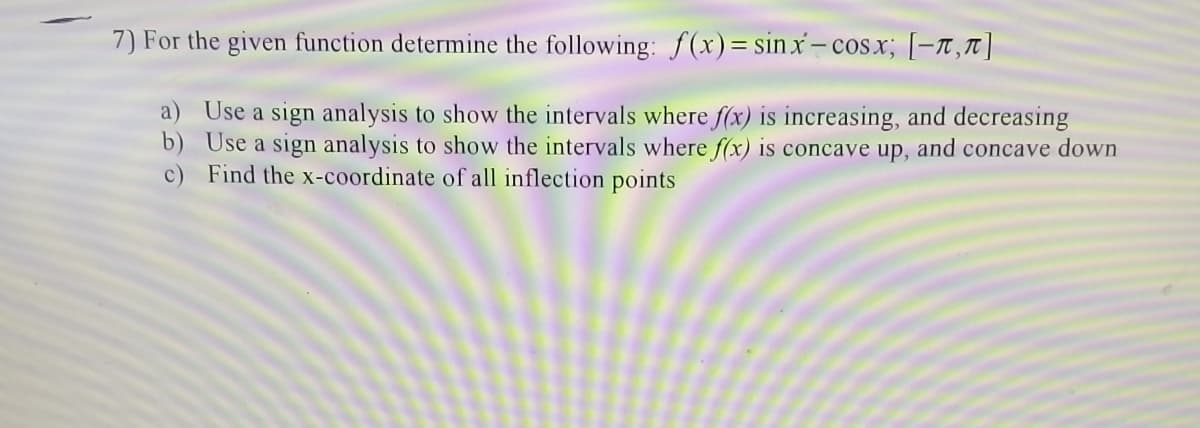 7) For the given function determine the following: f(x)=sinx-cosx; [-r,t|
a) Use a sign analysis to show the intervals where f(x) is increasing, and decreasing
b) Use a sign analysis to show the intervals where f(x) is concave up, and concave down
c) Find the x-coordinate of all inflection points
