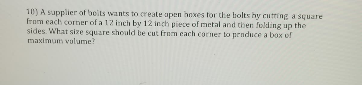 10) A supplier of bolts wants to create open boxes for the bolts by cutting a square
from each corner of a 12 inch by 12 inch piece of metal and then folding up
sides. What size square should be cut from each corner to produce a box of
maximum volume?
the
