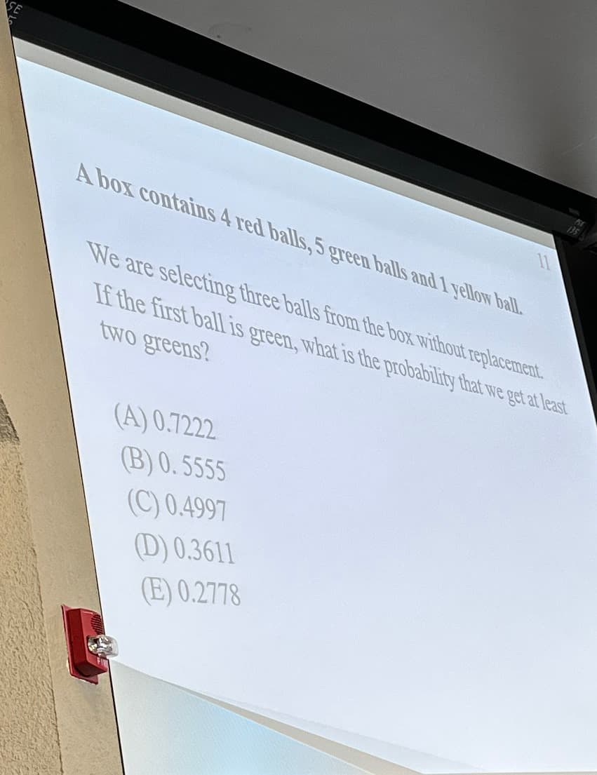 A box contains 4 red balls, 5 green balls and 1 yellow ball.
We are selecting three balls from the box without replacement.
If the first ball is green, what is the probability that we get at least
two greens?
(A) 0.7222
(B) 0.5555
(C) 0.4997
(D) 0.3611
(E) 0.2778