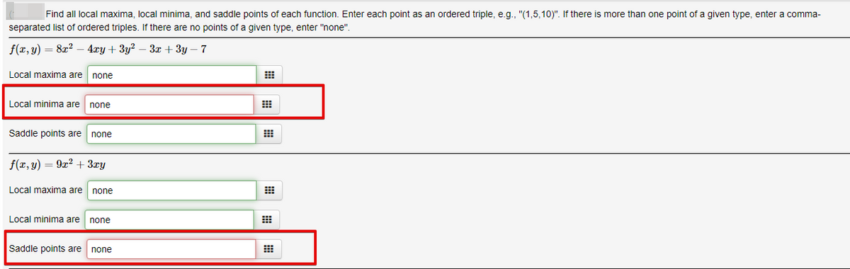 Find all local maxima, local minima, and saddle points of each function. Enter each point as an ordered triple, e.g., "(1,5,10)". If there is more than one point of a given type, enter a comma-
separated list of ordered triples. If there are no points of a given type, enter "none".
f(r, y) = 8x2
4гу + 3у? — За + 3у — 7
Local maxima are
none
Local minima are
none
Saddle points are
none
f(x,y)
9x2 + 3ry
Local maxima are
none
Local minima are none
Saddle points are none
