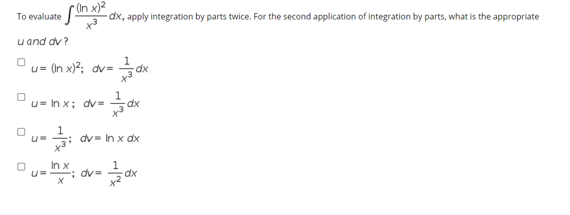 To evaluate
x3
-dx, apply integration by parts twice. For the second application of integration by parts, what is the appropriate
u and dv?
1
u= (In x)2; dv=
x3
1
u= In x; dv=
x3
1
dv= In x dx
In x
u=
-; dv=
