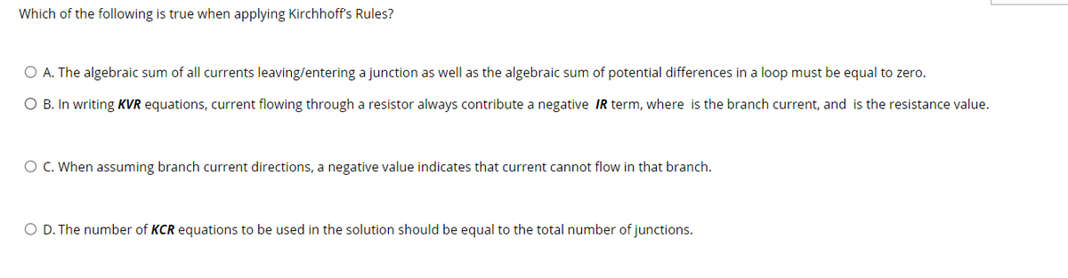 Which of the following is true when applying Kirchhoff's Rules?
O A. The algebraic sum of all currents leaving/entering a junction as well as the algebraic sum of potential differences in a loop must be equal to zero.
O B. In writing KVR equations, current flowing through a resistor always contribute a negative IR term, where
the branch current, and is the resistance value.
O C. When assuming branch current directions, a negative value indicates that current cannot flow in that branch.
O D. The number of KCR equations to be used in the solution should be equal to the total number of junctions.
