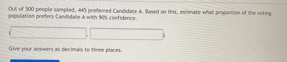 Out of 500 people sampled, 445 preferred Candidate A. Based on this, estimate what proportion of the voting
population prefers Candidate A with 90% confidence.
Give your answers as decimals to three places.
