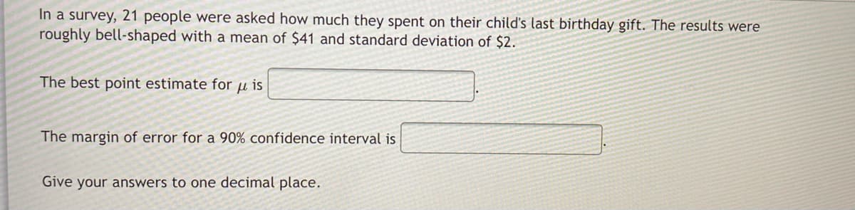 In a survey, 21 people were asked how much they spent on their child's last birthday gift. The results were
roughly bell-shaped with a mean of $41 and standard deviation of $2.
The best point estimate for u is
The margin of error for a 90% confidence interval is
Give your answers to one decimal place.
