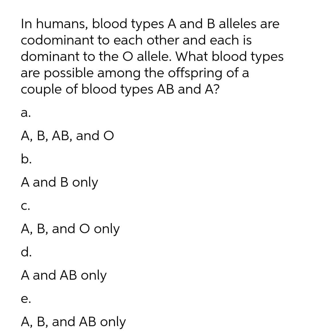 In humans, blood types A and B alleles are
codominant to each other and each is
dominant to the O allele. What blood types
are possible among the offspring of a
couple of blood types AB and A?
а.
A, B, AB, and O
b.
A and B only
С.
A, B, and O only
d.
A and AB only
е.
A, B, and AB only
