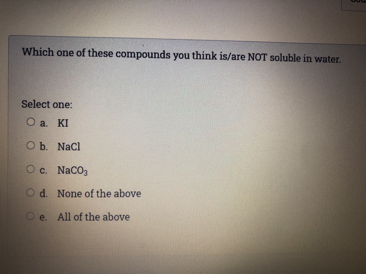 Which one of these compounds you think is/are NOT soluble in water.
Select one:
O a. KI
O b. Nacl
О с. NaCOз
O d. None of the above
O e. All of the above
