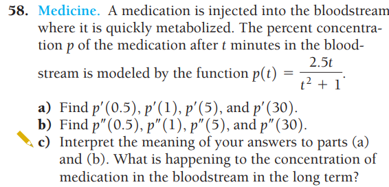 58. Medicine. A medication is injected into the bloodstream
where it is quickly metabolized. The percent concentra-
tion p of the medication after t minutes in the blood-
2.5t
stream is modeled by the function p(t)
t² + 1°
=
a) Find p' (0.5), p'(1), p'(5), and p' (30).
b) Find p" (0.5), p" (1), p" (5), and p" (30).
c) Interpret the meaning of your answers to parts (a)
and (b). What is happening to the concentration of
medication in the bloodstream in the long term?