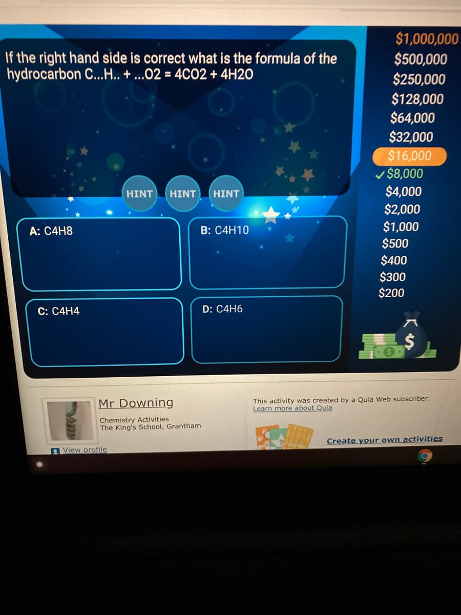 $1,000,000
$500,000
$250,000
$128,000
$64,000
If the right hand side is correct what is the formula of the
hydrocarbon C...H.. + ...02 = 4C02 + 4H20
$32,000
$16,000
v $8,000
$4,000
$2,000
$1,000
HINT
HINT
HINT
A: C4H8
B: C4H10
$500
$400
$300
$200
C: C4H4
D: C4H6
Mr Downing
This activity was created by a Quia Web subscriber.
Learn more about Quia
Chemistry Activities
The King's School, Grantham
Create your own activities
View profile
