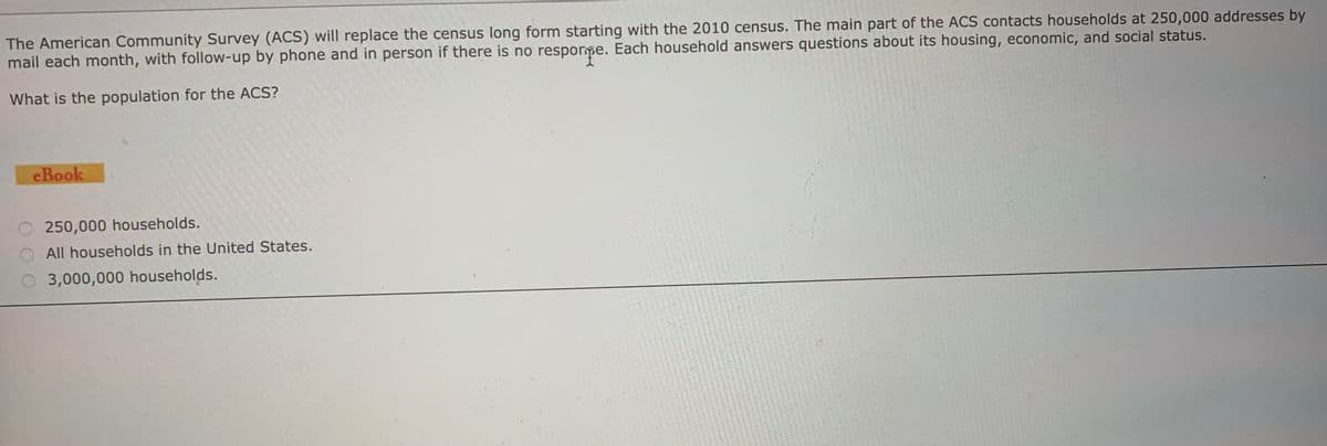 The American Community Survey (ACS) will replace the census long form starting with the 2010 census. The main part of the ACS contacts households at 250,000 addresses by
mail each month, with follow-up by phone and in person if there is no resporpe. Each household answers questions about its housing, economic, and social status.
What is the population for the ACS?
eBook
250,000 households.
All households in the United States.
3,000,000 households.
