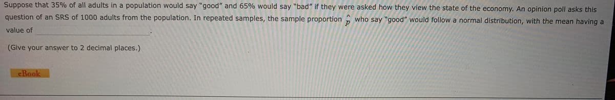 Suppose that 35% of all adults in a population would say "good" and 65% would say "bad" if they were asked how they view the state of the economy. An opinion poll asks this
question of an SRS of 1000 adults from the population. In repeated samples, the sample proportion who say "good" would follow a normal distribution, with the mean having a
value of
(Give your answer to 2 decimal places.)
eBook
