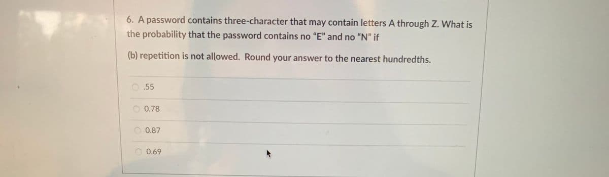 6. A password contains three-character that may contain letters A through Z. What is
the probability that the password contains no "E" and no "N" if
(b) repetition is not allowed. Round your answer to the nearest hundredths.
O.55
0.78
O 0.87
0.69
