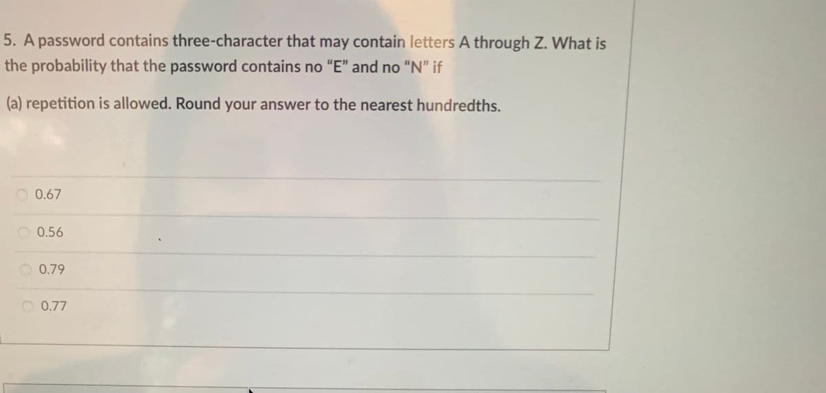 5. A password contains three-character that may contain letters A through Z. What is
the probability that the password contains no "E" and no "N" if
(a) repetition is allowed. Round your answer to the nearest hundredths.
0.67
0.56
O 0.79
0.77
