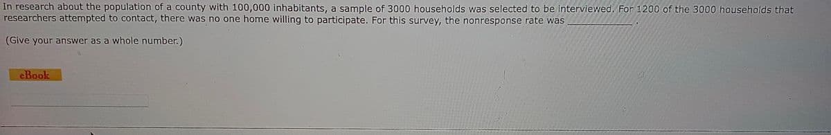 In research about the population of a county with 100,000 inhabitants, a sample of 3000 households was selected to be interviewed. For 1200 of the 3000 households that
researchers attempted to contact, there was no one home willing to participate. For this survey, the nonresponse rate was
(Give your answer as a whole number.)
eBook
