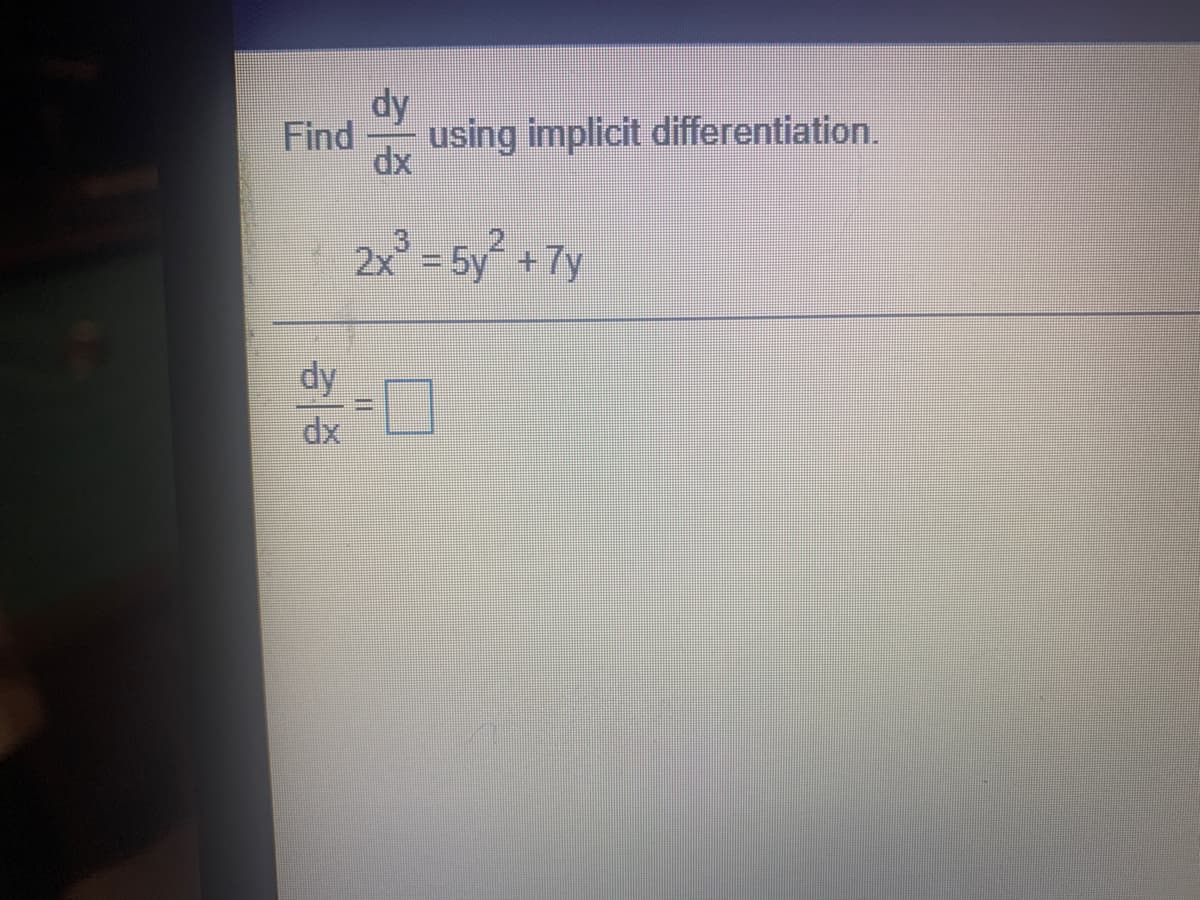 ### Implicit Differentiation Exercise

**Problem Statement:**

Find \(\frac{dy}{dx}\) using implicit differentiation for the equation:

\[ 2x^3 = 5y^2 + 7y \]

**Solution Steps:**

To solve this problem, you need to differentiate both sides of the equation with respect to \(x\), applying the rules for implicit differentiation. Remember that when differentiating terms involving \(y\), you also multiply by \(\frac{dy}{dx}\), since \(y\) is considered a function of \(x\).

1. Differentiate both sides of the equation with respect to \(x\):
   - For the left side: \(\frac{d}{dx}(2x^3) = 6x^2\).
   - For the right side: differentiate each term \(\frac{d}{dx}(5y^2 + 7y)\):
     - \(5y^2\) becomes \(10y \cdot \frac{dy}{dx}\)
     - \(7y\) becomes \(7 \cdot \frac{dy}{dx}\)

2. Combine the derived terms:
   \[
   6x^2 = 10y \cdot \frac{dy}{dx} + 7 \cdot \frac{dy}{dx}
   \]

3. Factor out \(\frac{dy}{dx}\) on the right side:
   \[
   6x^2 = (10y + 7) \cdot \frac{dy}{dx}
   \]

4. Solve for \(\frac{dy}{dx}\):
   \[
   \frac{dy}{dx} = \frac{6x^2}{10y + 7}
   \]

The solution to the implicit differentiation problem is \(\frac{dy}{dx} = \frac{6x^2}{10y + 7}\).