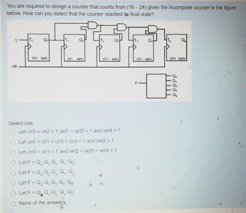 You are required to design a counter that counts from (16 – 24) given the Incomplete counter in the figure
below. How can you detect that the counter reached its final state?
cirs set
dn seti
cir set
cin sets
dre sete
cik
Select one:
O Let ciro = clr2 = 1 set1 = set3 1 and set4 = 1
O Let ciro = cir1 = clr3 = cir4 = 1 and set2 = 1
Let ciro = cir1 = 1 and set2 = set3 = set4 = 1
O Let F = Q,Q, o, a, o,
O Let F = Q, Q a Q, o,
%3D
O Let F = Q, Q, o, a, o,
Let F = Q0,0, Q, 0,
None of the answers
