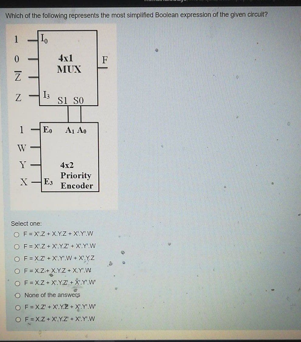 Which of the following represents the most simplified Boolean expression of the given circuit?
4x1
F
-
MUX
I3
Si SO
1
Eo
A1 Ao
W
Y
4x2
Priority
E3
Encoder
Select one:
O F= X'.Z + X.Y.Z + X'.Y'.W
O F= X'.Z + X'.Y.Z'+ X'.Y'.W
O F= X.Z' +X.Y'.W+ X'.Y.Z
O F= X.Z+ X.Y.Z+ X.Y'.W
O F=X.Z+ X'.Y.Z' + X'.Y'.W'
O None of the answers
O F= X.Z' + X'.Y.Z+ X'.Y'.W
O F=X.Z+X',Y.Z' + X'.Y'.W
O IN
