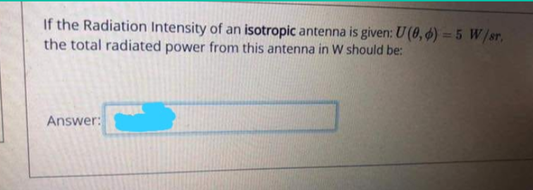 If the Radiation Intensity of an isotropic antenna is given: U (0, ) = 5 W/sr,
the total radiated power from this antenna in W should be:
Answer:
