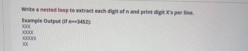 Write a nested loop to extract each digit ofn and print digit X's per line.
Example Output (if n==3452):
XXX
XXXX
XXXXX
XX
