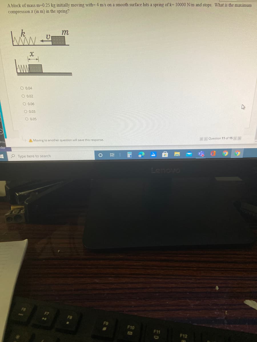 A block of mass m=0.25 kg initially moving with= 4 m/s on a smooth surface hits a spring of k= 10000 N/m and stops. What is the maximum
compression X (in m) in the spring?
k
m
O 0.04
O 0.02
O 0.06
O 0.03
O 0.05
< Question 11 of 15
A Moving to another question will save this response.
Pri
Help
P Type here to search
Lenovo
F10
F11
F12
ED
