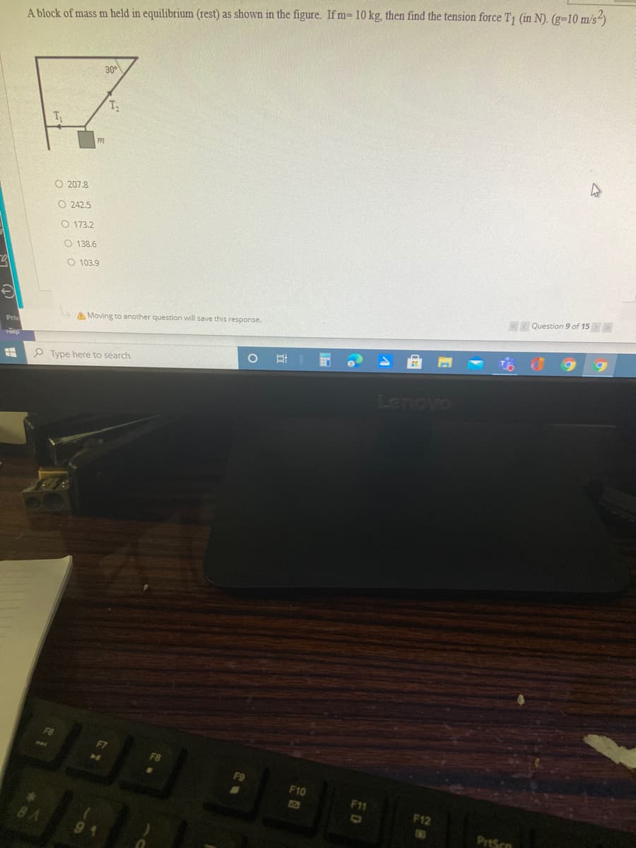 A block of mass m held in equilibrium (rest) as shown in the figure. If m= 10 kg, then find the tension force T1 (in N). (g=10 m/s-
30°
T
O 207.8
O 242.5
O 173.2
O 138.6
O 103.9
Question 9 of 15
A Moving to another question will save this response.
Priv
6.
Hip
P Type here to search
Lenovo
F10
F11
F12
8A
G3
PrtScn
