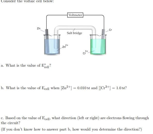 Voltmeter
Zn
Salt bridge
zn+
a. What is the value of E?
b. What is the value of Ecell when [Zn2+] = 0.010 M and [|Cr3+] = 1.0 M?
c. Based on the value of Ecell, what direction (left or right) are electrons flowing through
the circuit?
(If you don't know how to answer part b, how would you determine the direction?)
