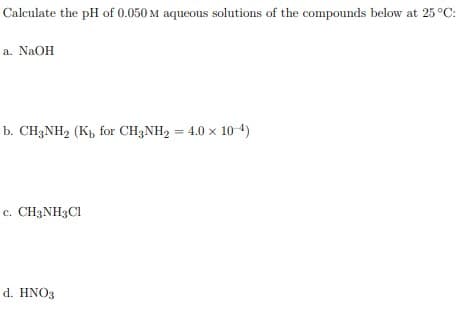 Calculate the pH of 0.050 M aqueous solutions of the compounds below at 25 °C:
a. NaOH
b. CH3NH2 (Kp, for CH3NH2 = 4.0 x 10-4)
c. CH3NH3C1
d. HNO3
