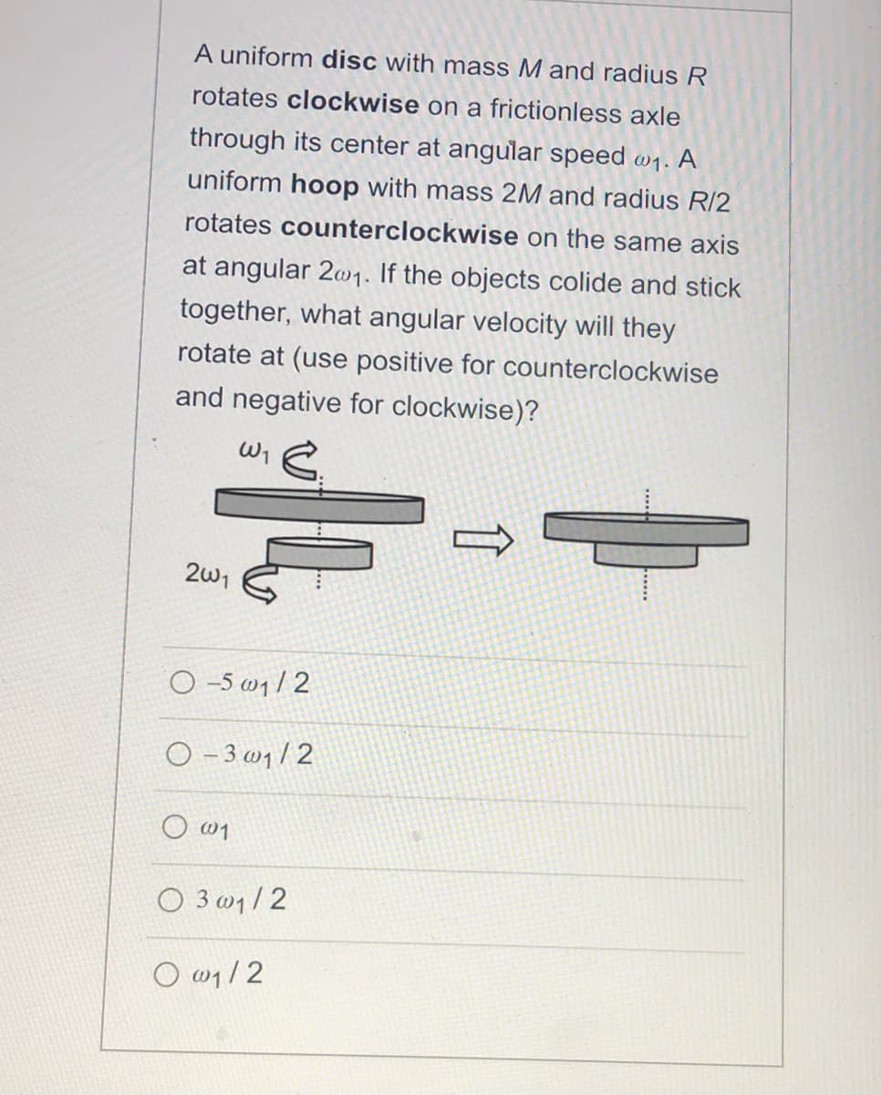A uniform disc with mass M and radius R
rotates clockwise on a frictionless axle
through its center at angular speed w1.
A
uniform hoop with mass 2M and radius R/2
rotates counterclockwise on the same axis
at angular 2w1. If the objects colide and stick
together, what angular velocity will they
rotate at (use positive for counterclockwise
and negative for clockwise)?
2w1
O -5 w1/ 2
O - 3 w1/2
O w1
O 3 w1/2
O w1/2
