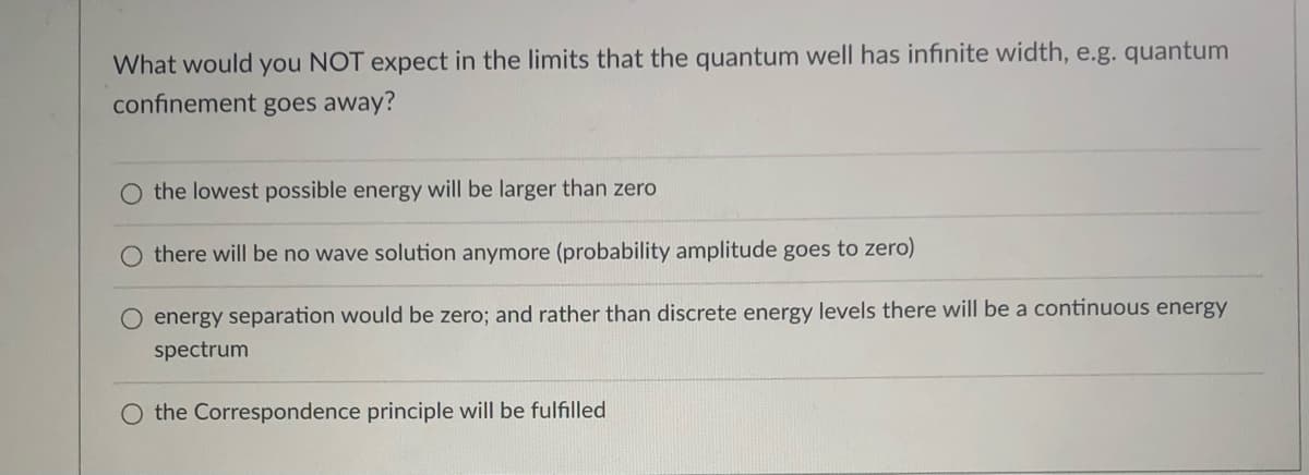 What would you NOT expect in the limits that the quantum well has infinite width, e.g. quantum
confinement goes away?
the lowest possible energy will be larger than zero
O there will be no wave solution anymore (probability amplitude goes to zero)
O energy separation would be zero; and rather than discrete energy levels there will be a continuous energy
spectrum
O the Correspondence principle will be fulfilled
