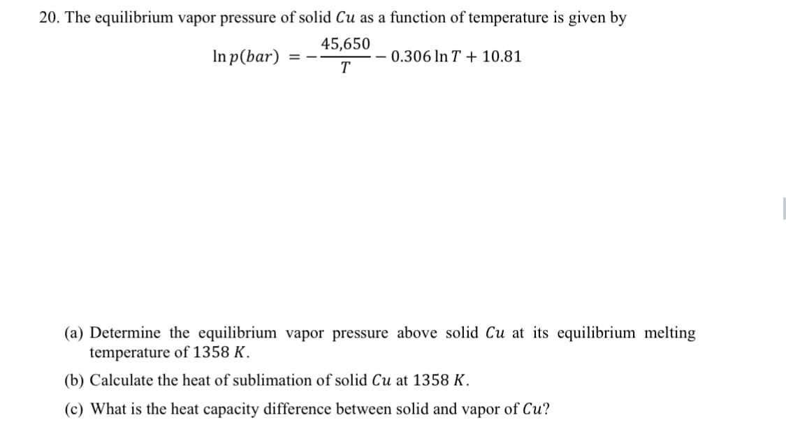 20. The equilibrium vapor pressure of solid Cu as a function of temperature is given by
45,650
In p(bar)
0.306 In T + 10.81
= -
T
(a) Determine the equilibrium vapor pressure above solid Cu at its equilibrium melting
temperature of 1358 K.
(b) Calculate the heat of sublimation of solid Cu at 1358 K.
(c) What is the heat capacity difference between solid and vapor of Cu?
