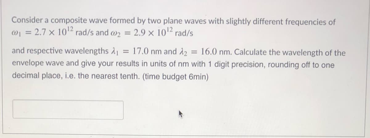 Consider a composite wave formed by two plane waves with slightly different frequencies of
@1 = 2.7 × 10'" rad/s and w2 = 2.9 × 102 rad/s
and respective wavelengths 11
17.0 nm and 12 = 16.0 nm. Calculate the wavelength of the
%3D
envelope wave and give your results in units of nm with 1 digit precision, rounding off to one
decimal place, i.e. the nearest tenth. (time budget 6min)
