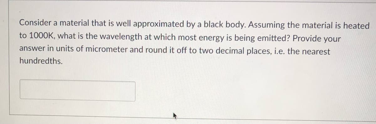 Consider a material that is well approximated by a black body. Assuming the material is heated
to 1000K, what is the wavelength at which most energy is being emitted? Provide your
answer in units of micrometer and round it off to two decimal places, i.e. the nearest
hundredths.
